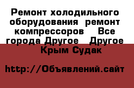 Ремонт холодильного оборудования, ремонт компрессоров. - Все города Другое » Другое   . Крым,Судак